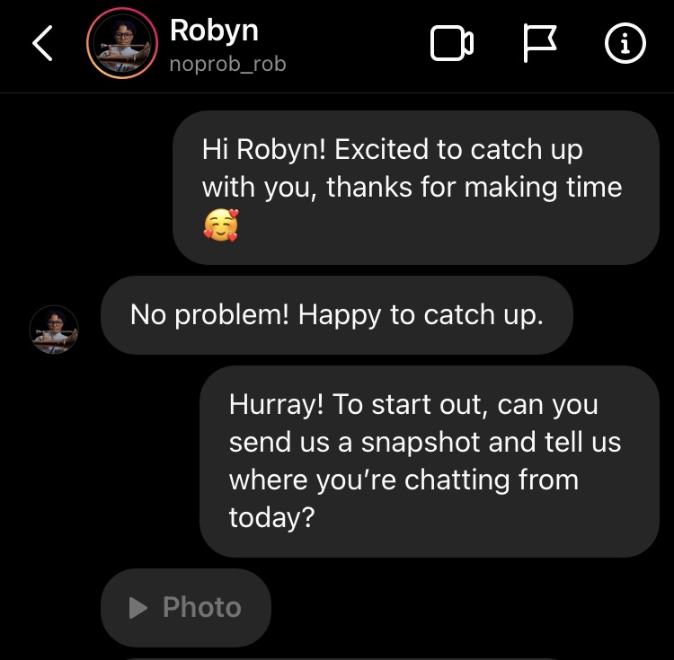 Hi Robyn! Excited to catch up with you, thanks for making time 🥰No problem! Happy to catch up. Hurray! To start out, can you send us a snapshot and tell us where you’re chatting from today?
