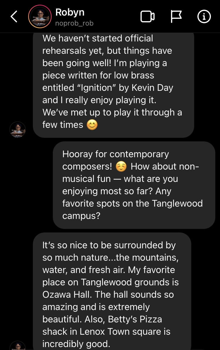 We haven’t started official rehearsals yet, but things have been going well! I’m playing a piece written for low brass entitled “Ignition” by Kevin Day and I really enjoy playing it. We’ve met up to play it through a few times 😊 Hooray for contemporary composers! ☺️ How about non-musical fun — what are you enjoying most so far? Any favorite spots on the Tanglewood campus? noprob_rob's profile picture It’s so nice to be surrounded by so much nature...the mountains, water, and fresh air. My favorite place on