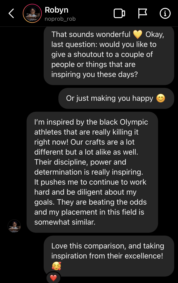 That sounds wonderful 💛 Okay, last question: would you like to give a shoutout to a couple of people or things that are inspiring you these days? Or just making you happy 😊 noprob_rob's profile picture I’m inspired by the black Olympic athletes that are really killing it right now! Our crafts are a lot different but a lot alike as well. Their discipline, power and determination is really inspiring. It pushes me to continue to work hard and be diligent about my goals. They are beating the odds and my place